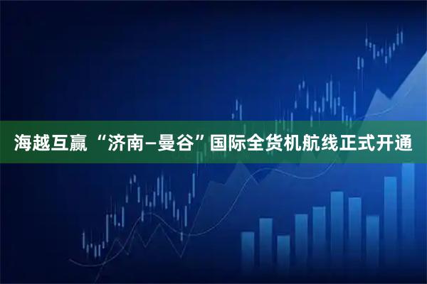 海越互赢 “济南—曼谷”国际全货机航线正式开通