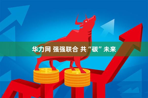 华力网 强强联合 共“碳”未来