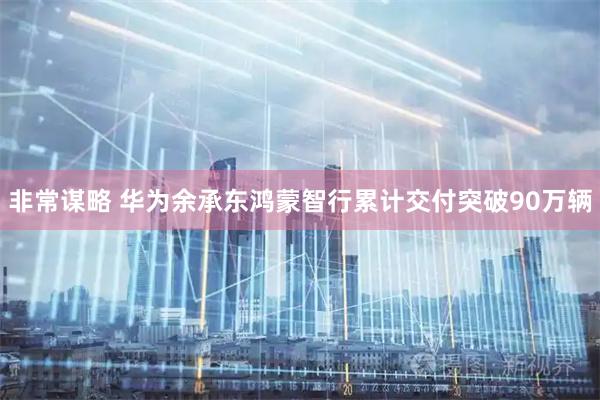 非常谋略 华为余承东鸿蒙智行累计交付突破90万辆