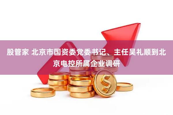 股管家 北京市国资委党委书记、主任吴礼顺到北京电控所属企业调研
