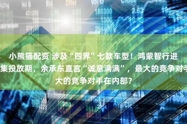 小熊猫配资 涉及“四界”七款车型！鸿蒙智行进入新品密集投放期，余承东直言“诚意满满”，最大的竞争对手在内部？