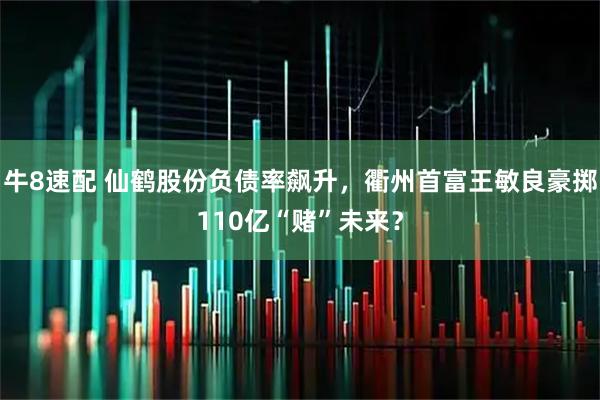 牛8速配 仙鹤股份负债率飙升，衢州首富王敏良豪掷110亿“赌”未来？