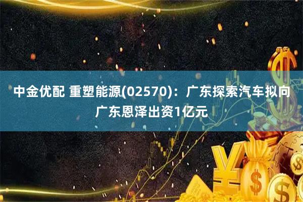 中金优配 重塑能源(02570)：广东探索汽车拟向广东恩泽出资1亿元