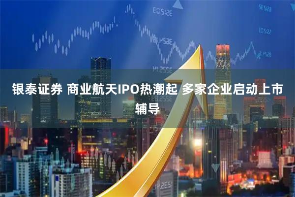 银泰证券 商业航天IPO热潮起 多家企业启动上市辅导