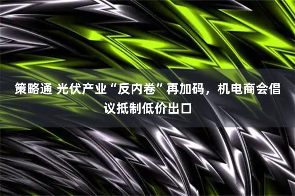策略通 光伏产业“反内卷”再加码，机电商会倡议抵制低价出口