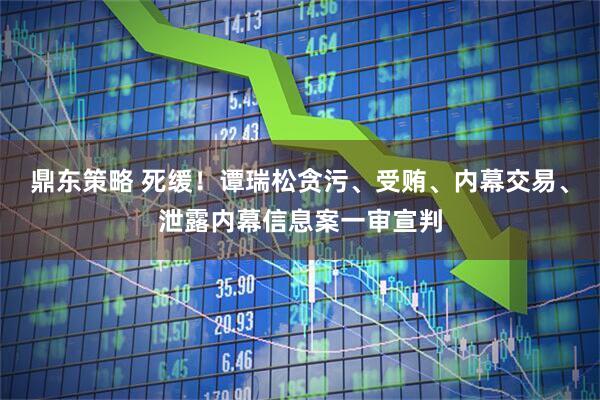 鼎东策略 死缓！谭瑞松贪污、受贿、内幕交易、泄露内幕信息案一审宣判