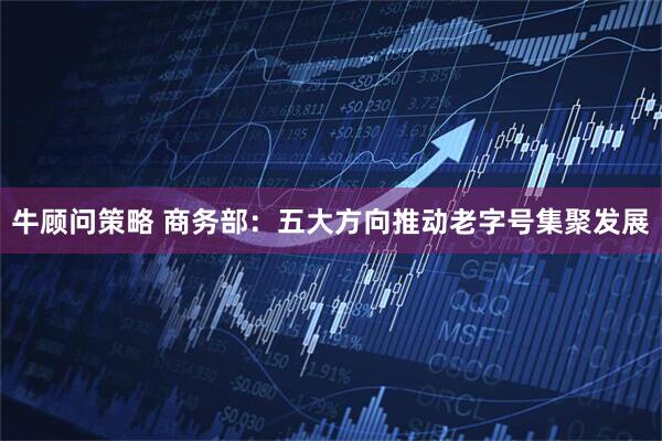 牛顾问策略 商务部：五大方向推动老字号集聚发展