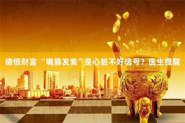 德恒财富 “嘴唇发紫”是心脏不好信号？医生提醒
