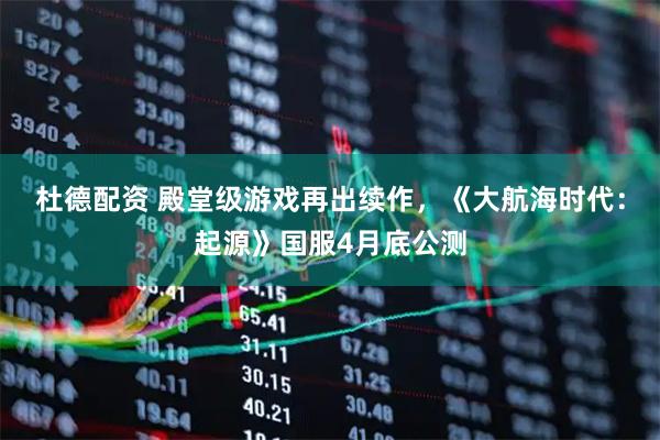 杜德配资 殿堂级游戏再出续作，《大航海时代：起源》国服4月底公测
