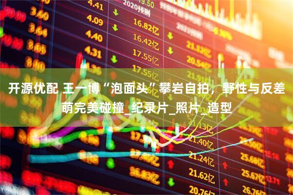 开源优配 王一博“泡面头”攀岩自拍，野性与反差萌完美碰撞_纪录片_照片_造型