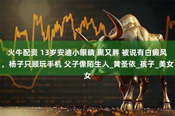 火牛配资 13岁安迪小眼睛 黑又胖 被说有白癜风，杨子只顾玩手机 父子像陌生人_黄圣依_孩子_美女