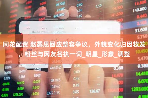 同花配资 赵露思回应整容争议，外貌变化归因妆发，粉丝与网友各执一词_明星_形象_调整