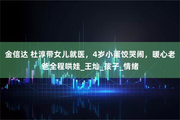 金信达 杜淳带女儿就医，4岁小蛋饺哭闹，暖心老爸全程哄娃_王灿_孩子_情绪