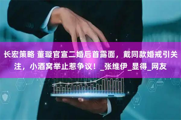 长宏策略 董璇官宣二婚后首露面，戴同款婚戒引关注，小酒窝举止惹争议！_张维伊_显得_网友