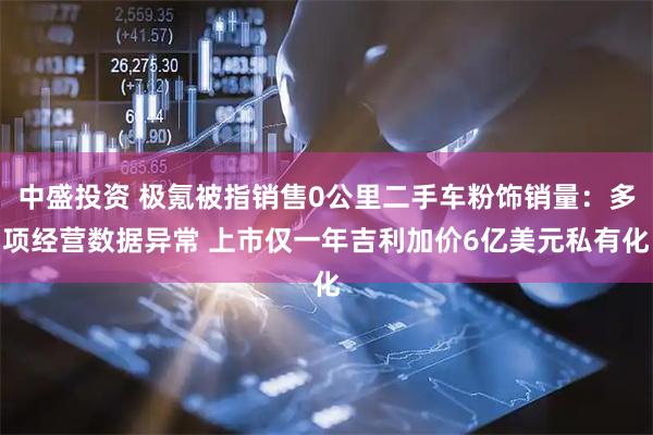 中盛投资 极氪被指销售0公里二手车粉饰销量：多项经营数据异常 上市仅一年吉利加价6亿美元私有化