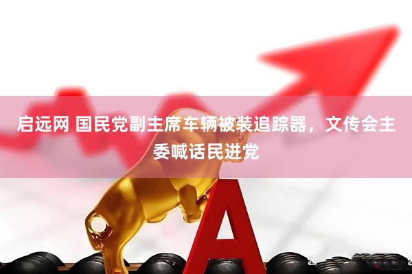 启远网 国民党副主席车辆被装追踪器，文传会主委喊话民进党