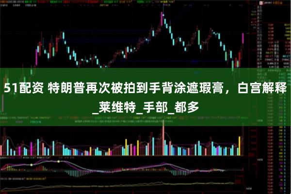 51配资 特朗普再次被拍到手背涂遮瑕膏，白宫解释_莱维特_手部_都多