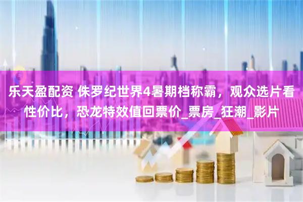 乐天盈配资 侏罗纪世界4暑期档称霸，观众选片看性价比，恐龙特效值回票价_票房_狂潮_影片
