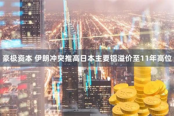 豪极资本 伊朗冲突推高日本主要铝溢价至11年高位