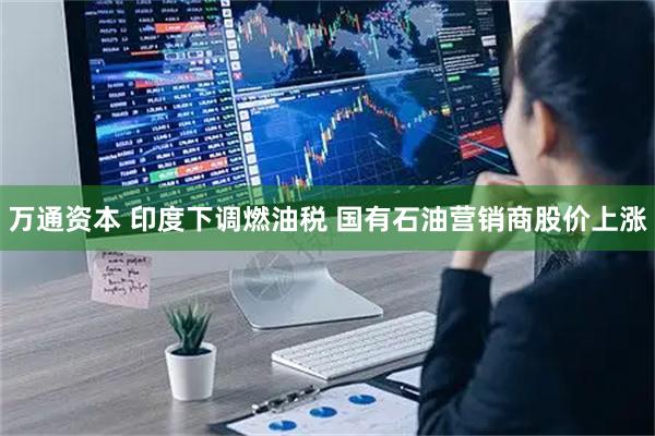 万通资本 印度下调燃油税 国有石油营销商股价上涨