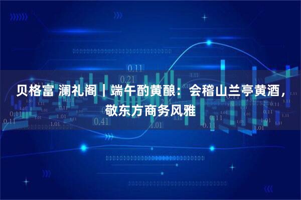 贝格富 澜礼阁｜端午酌黄酿：会稽山兰亭黄酒，敬东方商务风雅