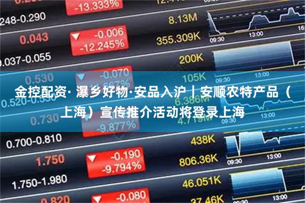 金控配资· 瀑乡好物·安品入沪｜安顺农特产品（上海）宣传推介活动将登录上海