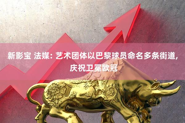新影宝 法媒: 艺术团体以巴黎球员命名多条街道, 庆祝卫冕欧冠