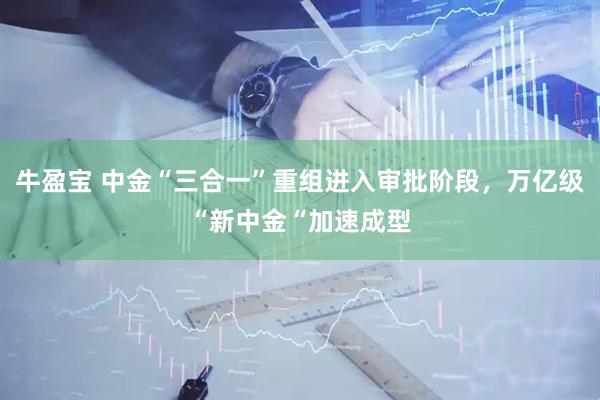 牛盈宝 中金“三合一”重组进入审批阶段，万亿级“新中金“加速成型