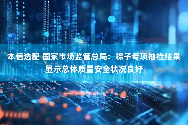 本信选配 国家市场监管总局：粽子专项抽检结果显示总体质量安全状况良好