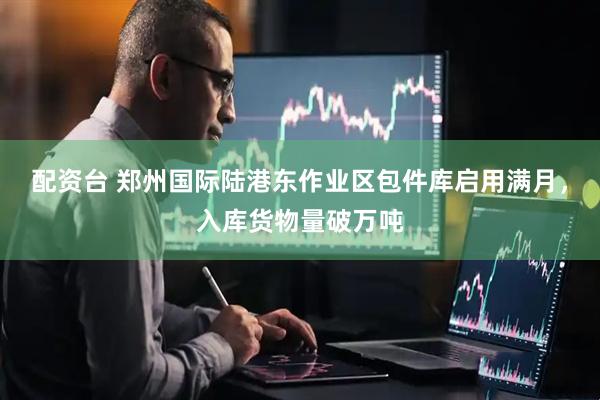 配资台 郑州国际陆港东作业区包件库启用满月，入库货物量破万吨